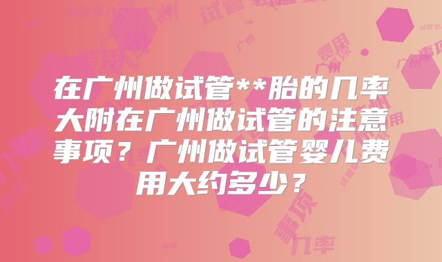 在广州做试管**胎的几率大附在广州做试管的注意事项？广州做试管婴儿费用大约多少？