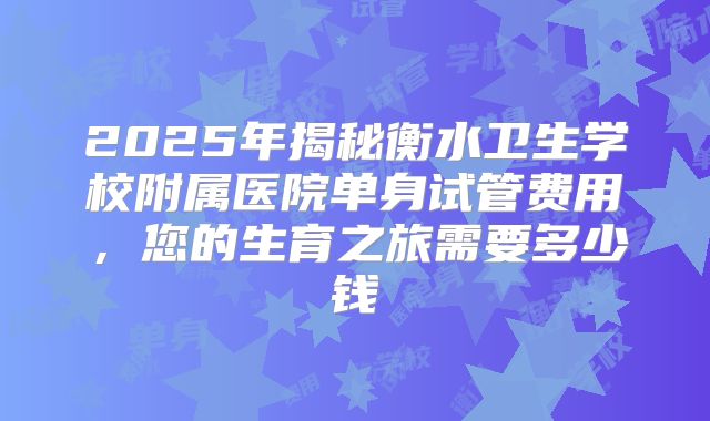 2025年揭秘衡水卫生学校附属医院单身试管费用，您的生育之旅需要多少钱