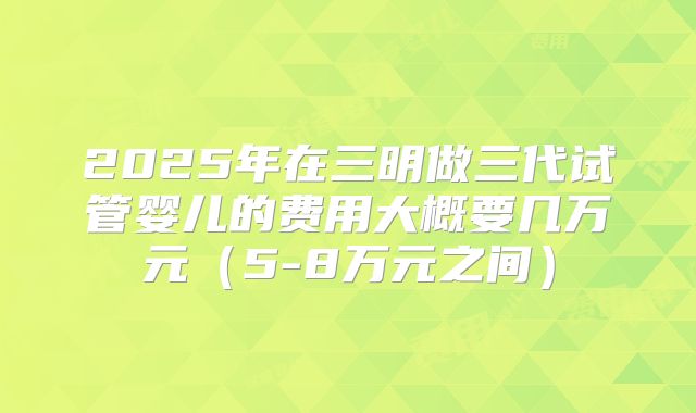 2025年在三明做三代试管婴儿的费用大概要几万元（5-8万元之间）