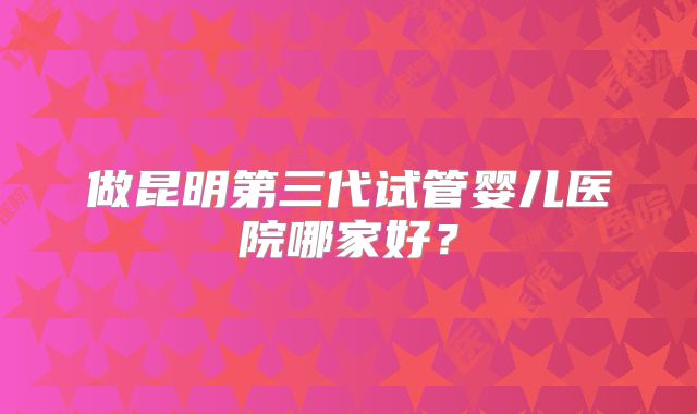 做昆明第三代试管婴儿医院哪家好？