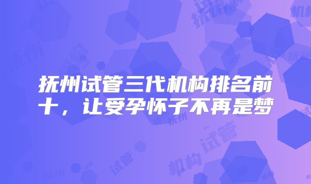 抚州试管三代机构排名前十，让受孕怀子不再是梦