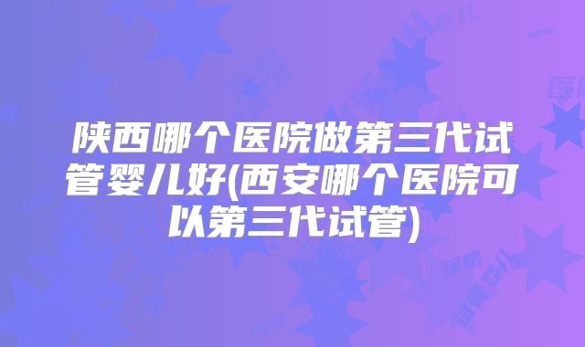 陕西哪个医院做第三代试管婴儿好(西安哪个医院可以第三代试管)