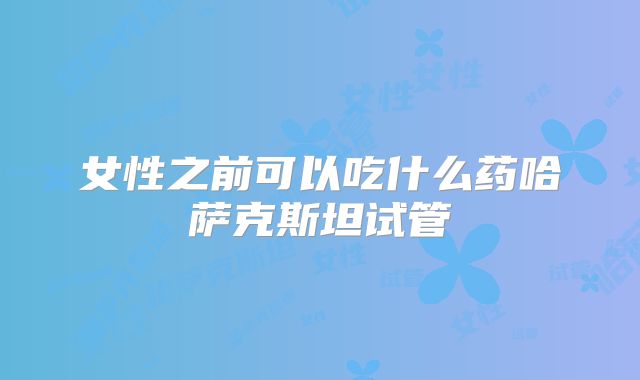 女性之前可以吃什么药哈萨克斯坦试管