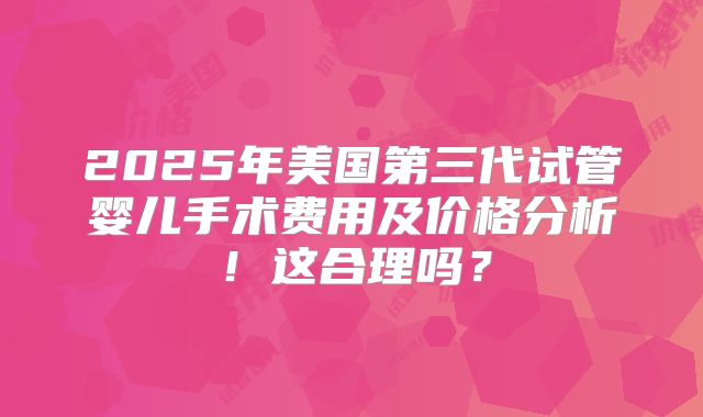 2025年美国第三代试管婴儿手术费用及价格分析！这合理吗？