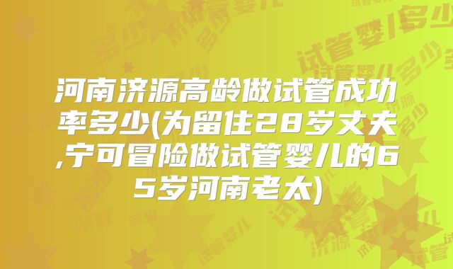 河南济源高龄做试管成功率多少(为留住28岁丈夫,宁可冒险做试管婴儿的65岁河南老太)