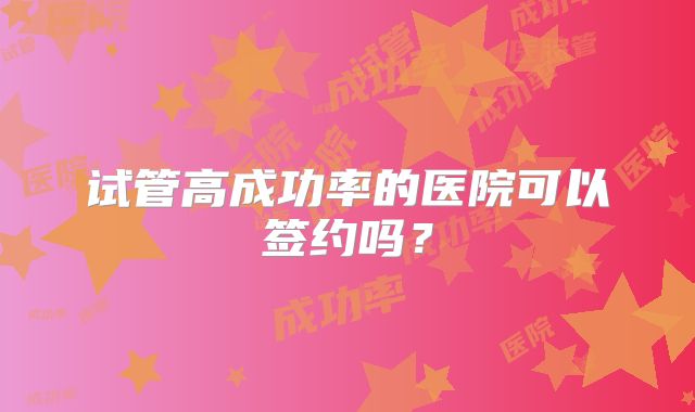 试管高成功率的医院可以签约吗？