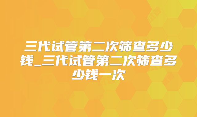 三代试管第二次筛查多少钱_三代试管第二次筛查多少钱一次