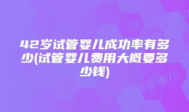 42岁试管婴儿成功率有多少(试管婴儿费用大概要多少钱)