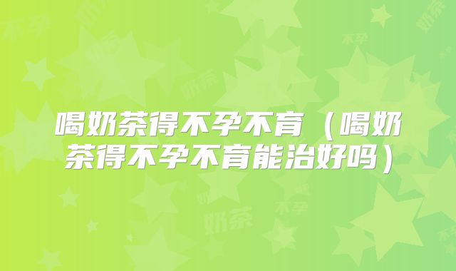 喝奶茶得不孕不育（喝奶茶得不孕不育能治好吗）