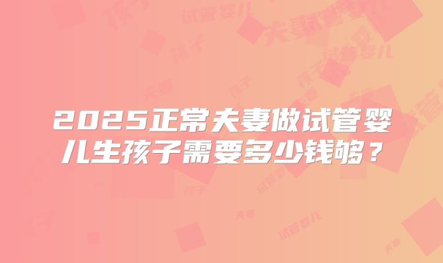2025正常夫妻做试管婴儿生孩子需要多少钱够?