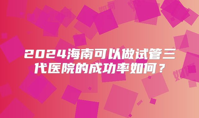 2024海南可以做试管三代医院的成功率如何？