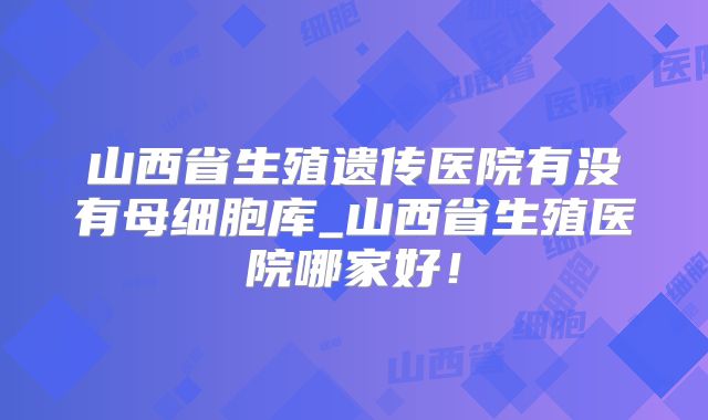 山西省生殖遗传医院有没有母细胞库_山西省生殖医院哪家好！