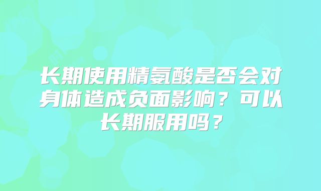 长期使用精氨酸是否会对身体造成负面影响？可以长期服用吗？