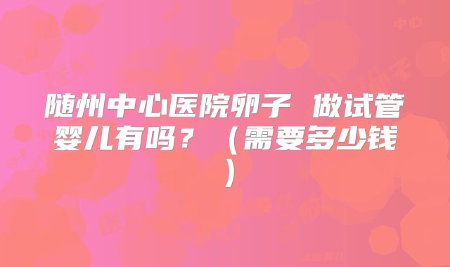 随州中心医院卵子 做试管婴儿有吗?(需要多少钱)