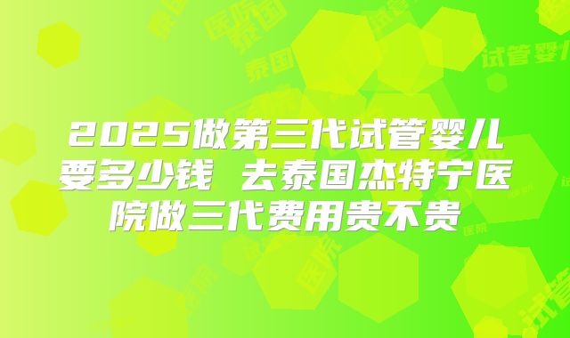2025做第三代试管婴儿要多少钱 去泰国杰特宁医院做三代费用贵不贵