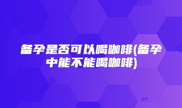 备孕是否可以喝咖啡(备孕中能不能喝咖啡)