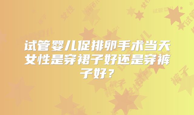 试管婴儿促排卵手术当天女性是穿裙子好还是穿裤子好?