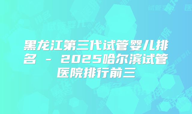 黑龙江第三代试管婴儿排名 - 2025哈尔滨试管医院排行前三