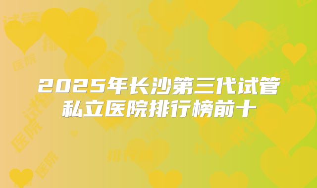2025年长沙第三代试管私立医院排行榜前十