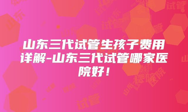 山东三代试管生孩子费用详解-山东三代试管哪家医院好!