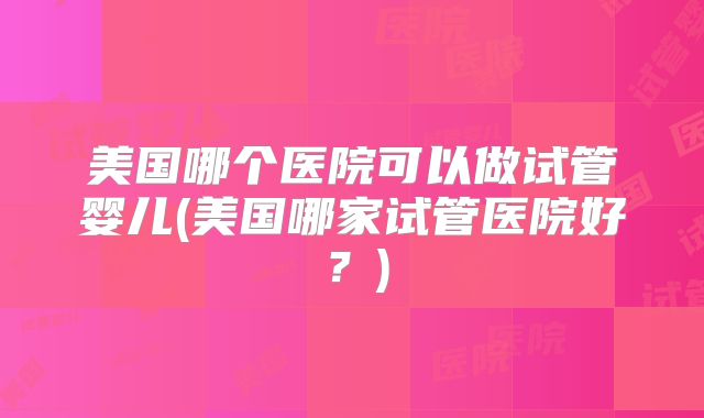 美国哪个医院可以做试管婴儿(美国哪家试管医院好？)