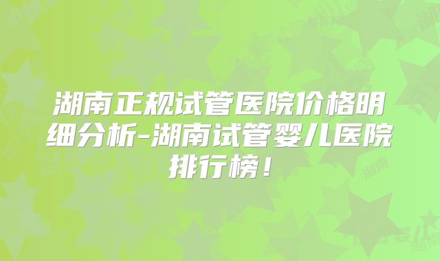 湖南正规试管医院价格明细分析-湖南试管婴儿医院排行榜！