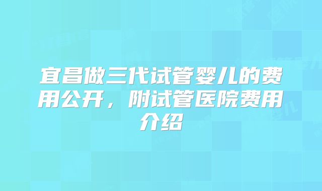 宜昌做三代试管婴儿的费用公开，附试管医院费用介绍