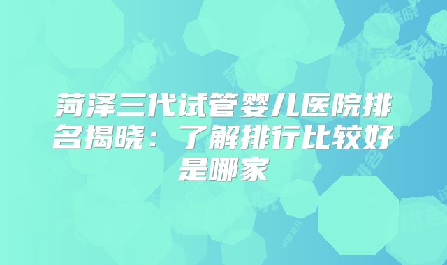 菏泽三代试管婴儿医院排名揭晓：了解排行比较好是哪家