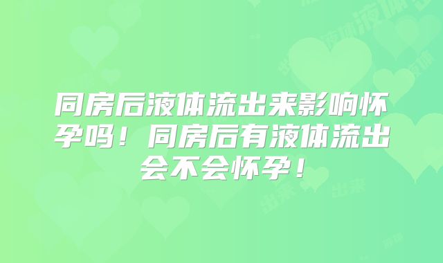 同房后液体流出来影响怀孕吗！同房后有液体流出会不会怀孕！