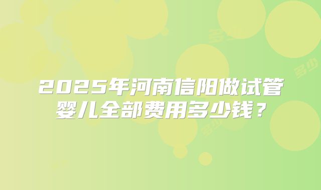 2025年河南信阳做试管婴儿全部费用多少钱？