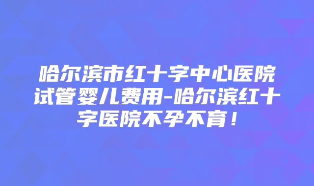 哈尔滨市红十字中心医院试管婴儿费用-哈尔滨红十字医院不孕不育！