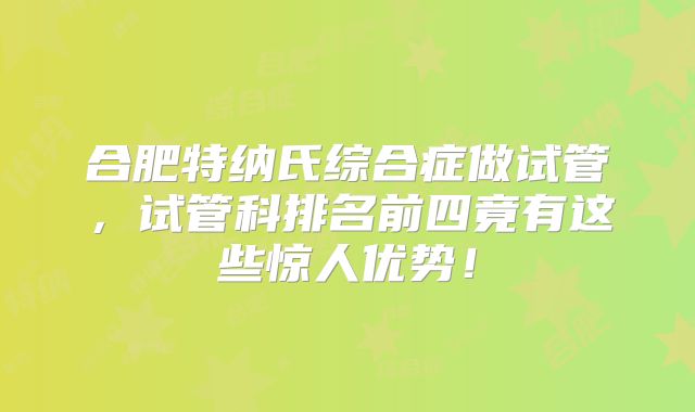 合肥特纳氏综合症做试管，试管科排名前四竟有这些惊人优势！