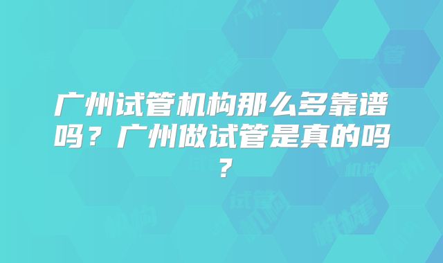广州试管机构那么多靠谱吗?广州做试管是真的吗?