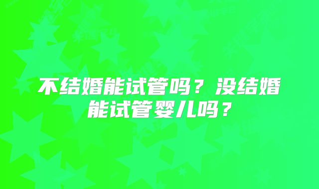 不结婚能试管吗？没结婚能试管婴儿吗？