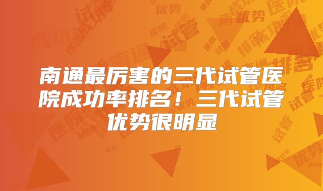 南通最厉害的三代试管医院成功率排名！三代试管优势很明显
