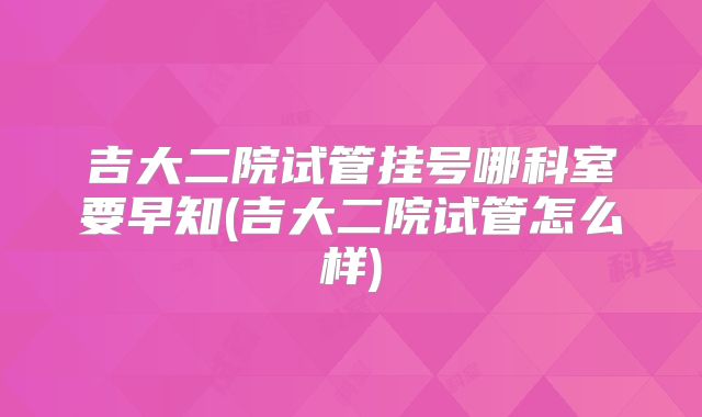 吉大二院试管挂号哪科室要早知(吉大二院试管怎么样)