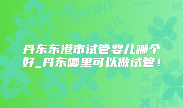 丹东东港市试管婴儿哪个好_丹东哪里可以做试管！