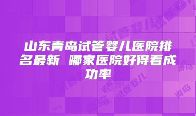 山东青岛试管婴儿医院排名最新 哪家医院好得看成功率