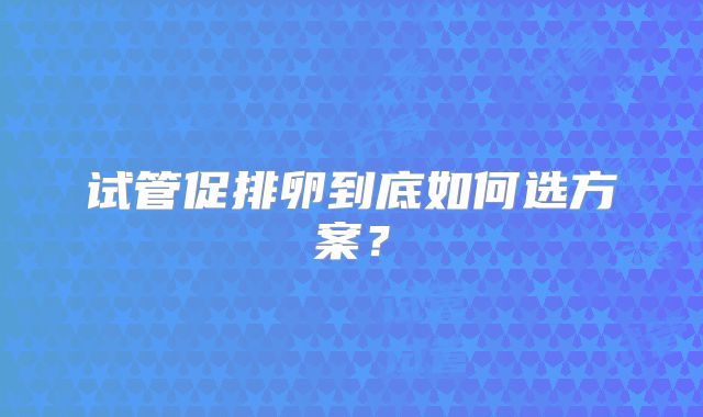 试管促排卵到底如何选方案？