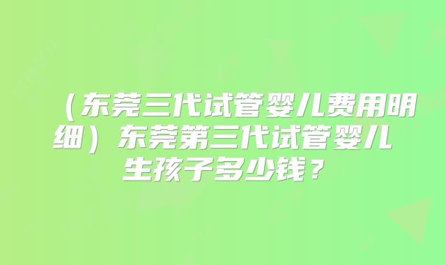 （东莞三代试管婴儿费用明细）东莞第三代试管婴儿生孩子多少钱？