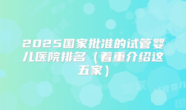 2025国家批准的试管婴儿医院排名(着重介绍这五家)