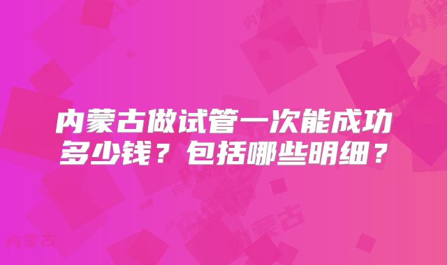 内蒙古做试管一次能成功多少钱？包括哪些明细？