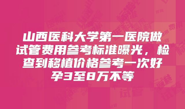 山西医科大学第一医院做试管费用参考标准曝光，检查到移植价格参考一次好孕3至8万不等