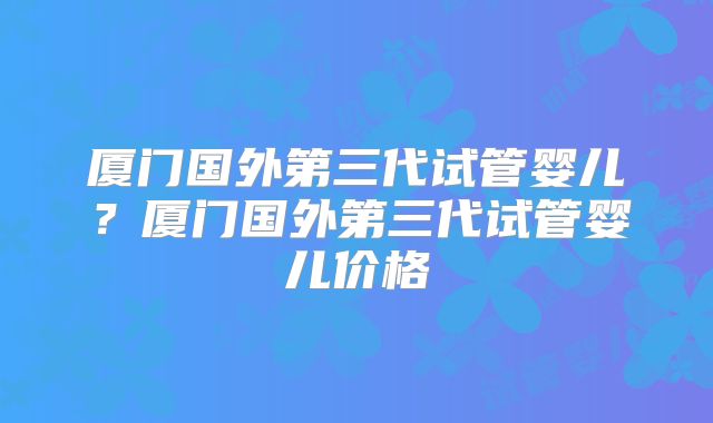 厦门国外第三代试管婴儿？厦门国外第三代试管婴儿价格