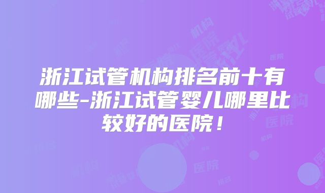 浙江试管机构排名前十有哪些-浙江试管婴儿哪里比较好的医院！