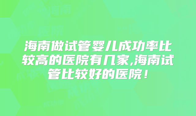 海南做试管婴儿成功率比较高的医院有几家,海南试管比较好的医院！