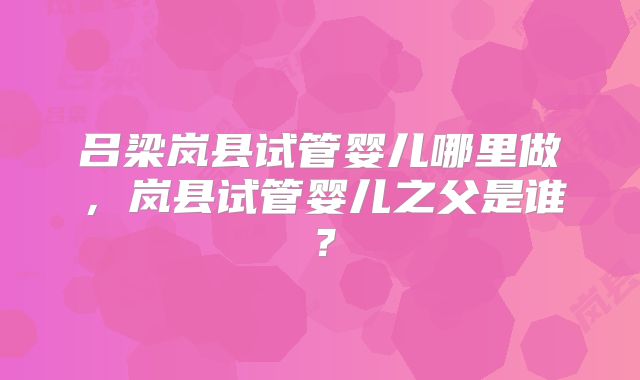 吕梁岚县试管婴儿哪里做，岚县试管婴儿之父是谁？