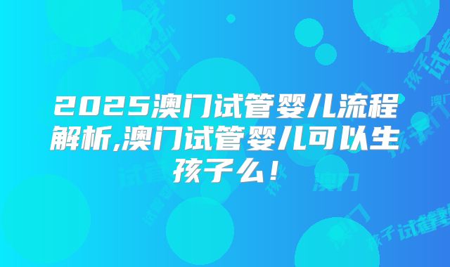 2025澳门试管婴儿流程解析,澳门试管婴儿可以生孩子么！