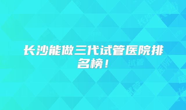 长沙能做三代试管医院排名榜！
