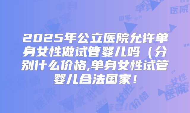 2025年公立医院允许单身女性做试管婴儿吗（分别什么价格,单身女性试管婴儿合法国家！